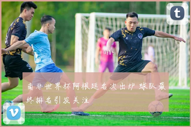 南非世界杯阿根廷名次出炉 球队最终排名引发关注