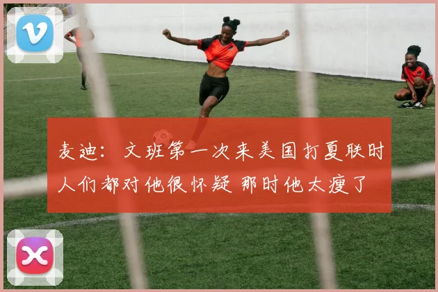 麦迪：文班第一次来美国打夏联时人们都对他很怀疑 那时他太瘦了
