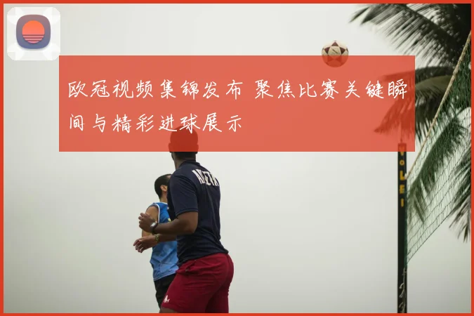 欧冠视频集锦发布 聚焦比赛关键瞬间与精彩进球展示