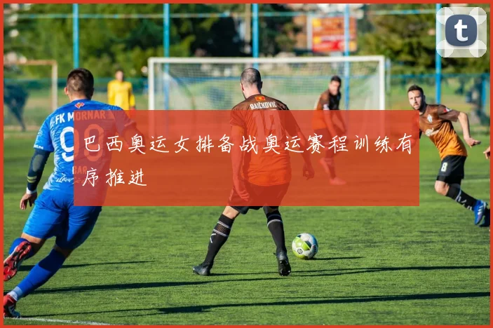 巴西奥运女排备战奥运赛程训练有序推进