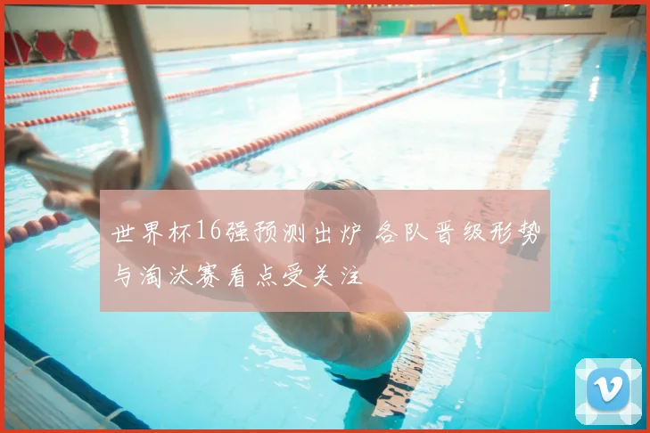 世界杯16强预测出炉 各队晋级形势与淘汰赛看点受关注