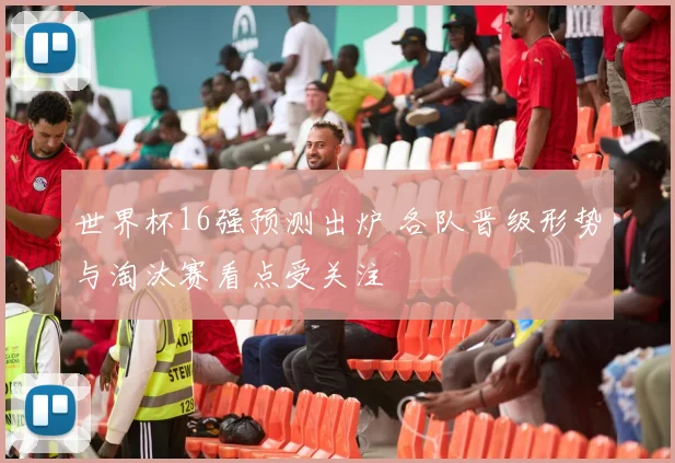 世界杯16强预测出炉 各队晋级形势与淘汰赛看点受关注