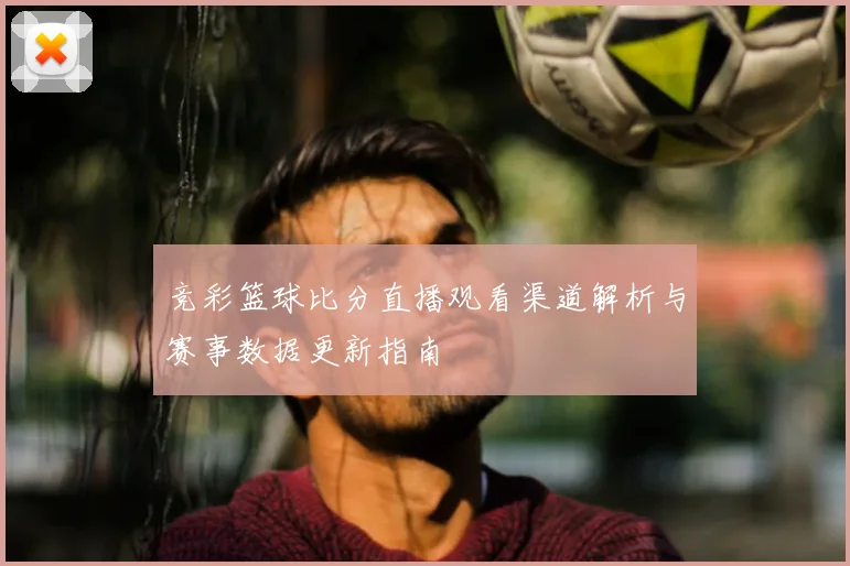 竞彩篮球比分直播观看渠道解析与赛事数据更新指南