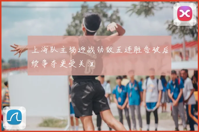 上海队主场迎战劲敌五连胜告破后续争夺更受关注